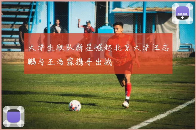 大学生联队新星崛起北京大学汪志鹏与王浩霖携手出战