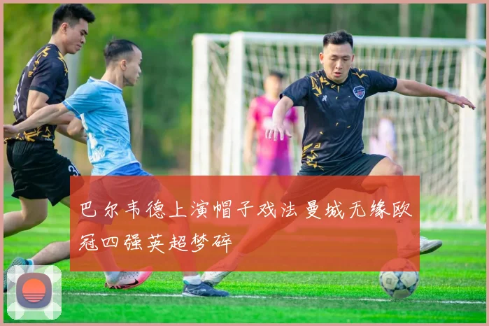 巴尔韦德上演帽子戏法曼城无缘欧冠四强英超梦碎